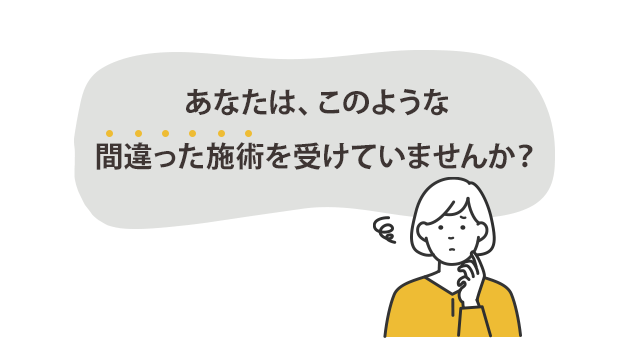 あなたはこのような間違った施術を受けていませんか？