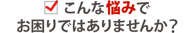 こんな悩みでお困りではありませんか？